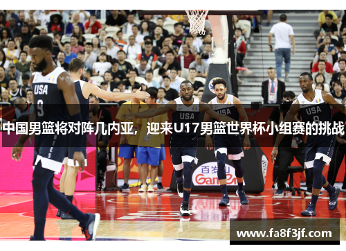 中国男篮将对阵几内亚，迎来U17男篮世界杯小组赛的挑战